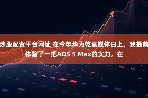 炒股配资平台网址 在今年华为乾崑媒体日上，我提前体验了一把ADS 5 Max的实力。在