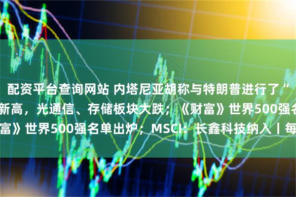 配资平台查询网站 内塔尼亚胡称与特朗普进行了“极佳的会晤”；苹果创新高，光通信、存储板块大跌；《财富》世界500强名单出炉；MSCI：长鑫科技纳入丨每经早参