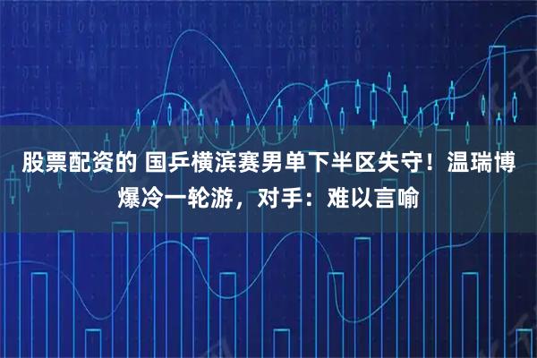 股票配资的 国乒横滨赛男单下半区失守！温瑞博爆冷一轮游，对手：难以言喻