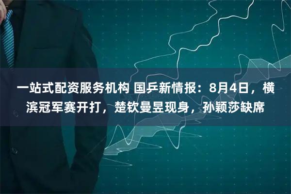 一站式配资服务机构 国乒新情报：8月4日，横滨冠军赛开打，楚钦曼昱现身，孙颖莎缺席