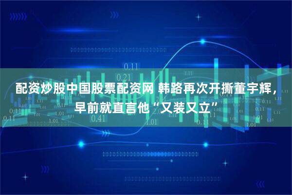 配资炒股中国股票配资网 韩路再次开撕董宇辉,早前就直言他“又装又立”