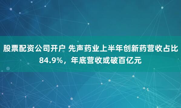 股票配资公司开户 先声药业上半年创新药营收占比84.9%，年底营收或破百亿元