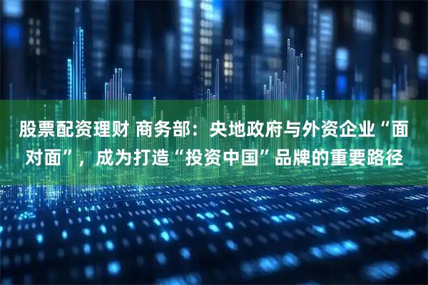 股票配资理财 商务部：央地政府与外资企业“面对面”，成为打造“投资中国”品牌的重要路径