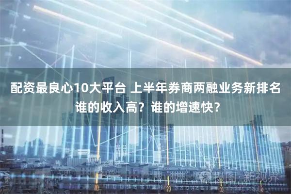 配资最良心10大平台 上半年券商两融业务新排名 谁的收入高？谁的增速快？