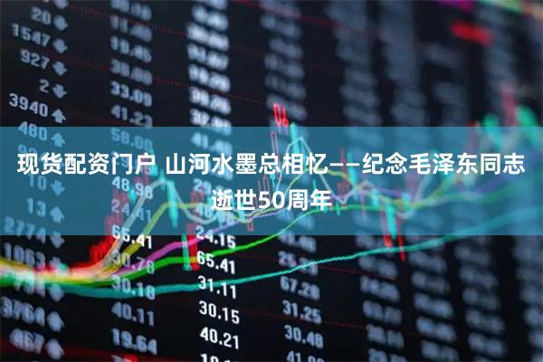 现货配资门户 山河水墨总相忆——纪念毛泽东同志逝世50周年