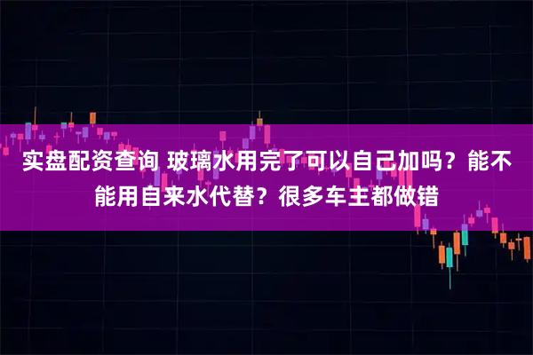 实盘配资查询 玻璃水用完了可以自己加吗？能不能用自来水代替？很多车主都做错