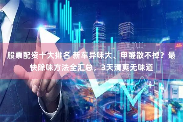 股票配资十大排名 新车异味大、甲醛散不掉？最快除味方法全汇总，3天清爽无味道