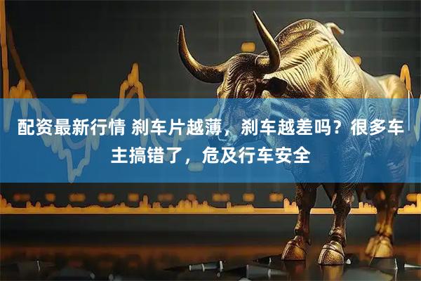 配资最新行情 刹车片越薄，刹车越差吗？很多车主搞错了，危及行车安全