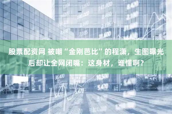 股票配资网 被嘲“金刚芭比”的程潇，生图曝光后却让全网闭嘴：这身材，谁懂啊？